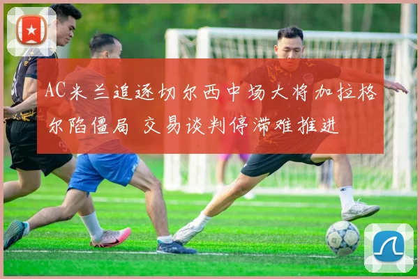 AC米兰追逐切尔西中场大将加拉格尔陷僵局 交易谈判停滞难推进