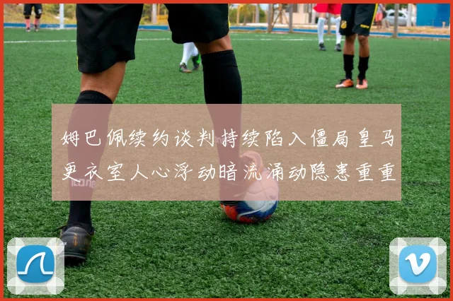 姆巴佩续约谈判持续陷入僵局皇马更衣室人心浮动暗流涌动隐患重重