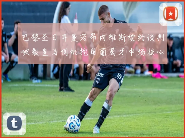 巴黎圣日耳曼若昂内维斯续约谈判破裂皇马伺机挖角葡萄牙中场核心