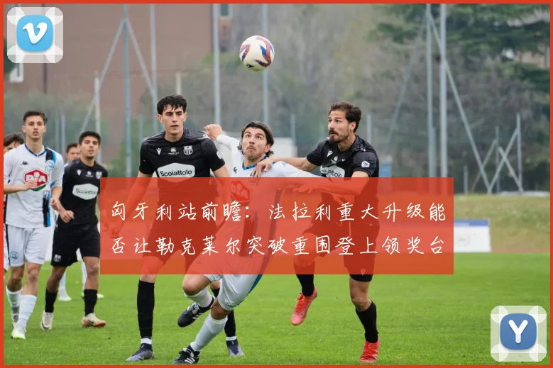 匈牙利站前瞻：法拉利重大升级能否让勒克莱尔突破重围登上领奖台