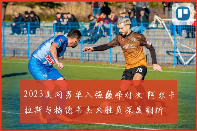 2023美网男单八强巅峰对决 阿尔卡拉斯与梅德韦杰夫胜负深度剖析
