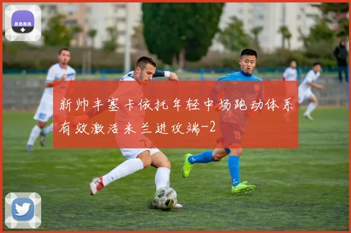 新帅丰塞卡依托年轻中场跑动体系有效激活米兰进攻端