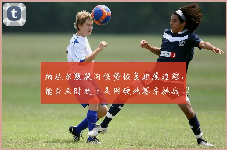 纳达尔腹股沟伤势恢复进展追踪,能否及时赶上美网硬地赛季挑战