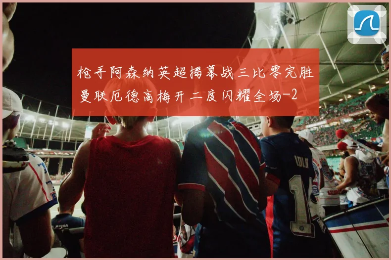 枪手阿森纳英超揭幕战三比零完胜曼联厄德高梅开二度闪耀全场