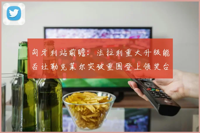 匈牙利站前瞻：法拉利重大升级能否让勒克莱尔突破重围登上领奖台