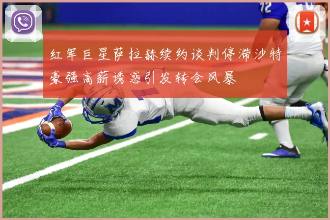 红军巨星萨拉赫续约谈判停滞沙特豪强高薪诱惑引发转会风暴