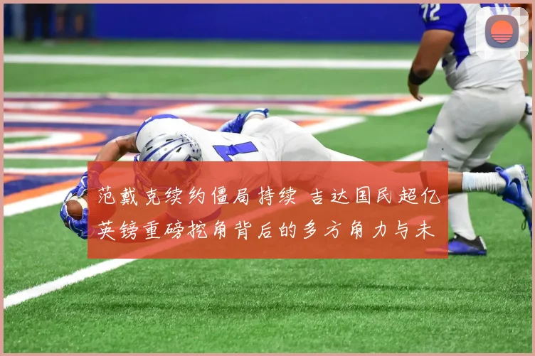 范戴克续约僵局持续 吉达国民超亿英镑重磅挖角背后的多方角力与未来走向