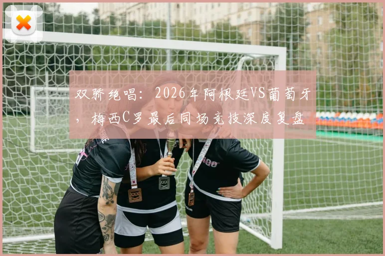 双骄绝唱：2026年阿根廷VS葡萄牙，梅西C罗最后同场竞技深度复盘