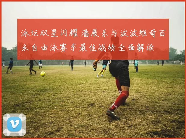 泳坛双星闪耀 潘展乐与波波维奇百米自由泳赛季最佳战绩全面解读