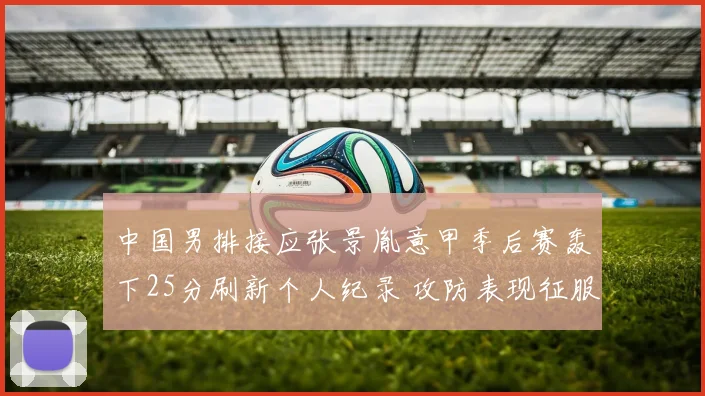 中国男排接应张景胤意甲季后赛轰下25分刷新个人纪录 攻防表现征服教练获绝对信任