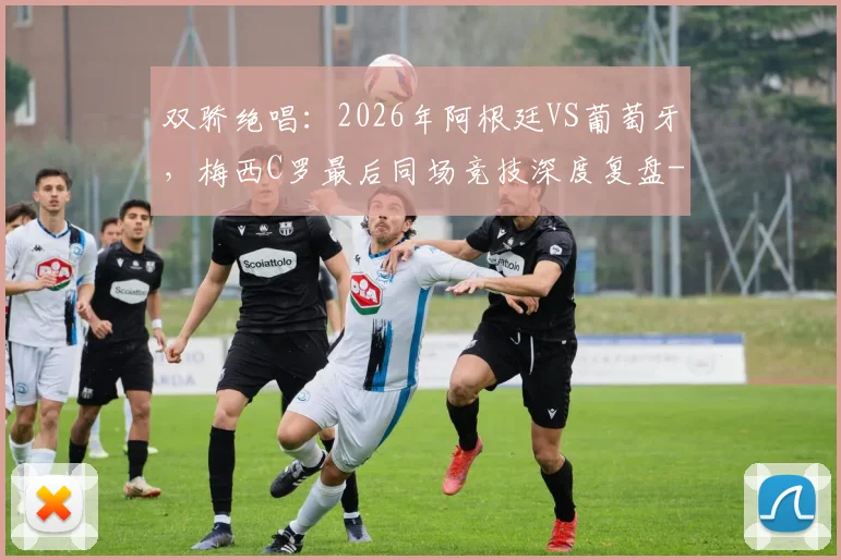 双骄绝唱：2026年阿根廷VS葡萄牙，梅西C罗最后同场竞技深度复盘