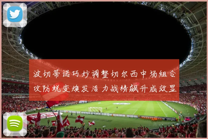 波切蒂诺巧妙调整切尔西中场组合攻防蜕变焕发活力战绩飙升成效显著