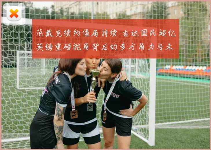 范戴克续约僵局持续 吉达国民超亿英镑重磅挖角背后的多方角力与未来走向