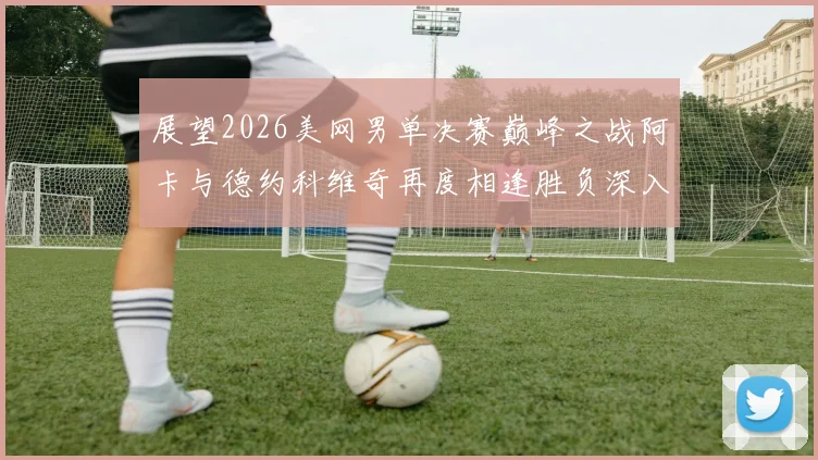 展望2026美网男单决赛巅峰之战阿卡与德约科维奇再度相逢胜负深入研判