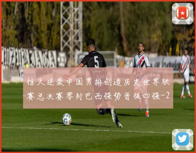 惊天逆袭中国男排创造历史世界联赛总决赛零封巴西强势晋级四强