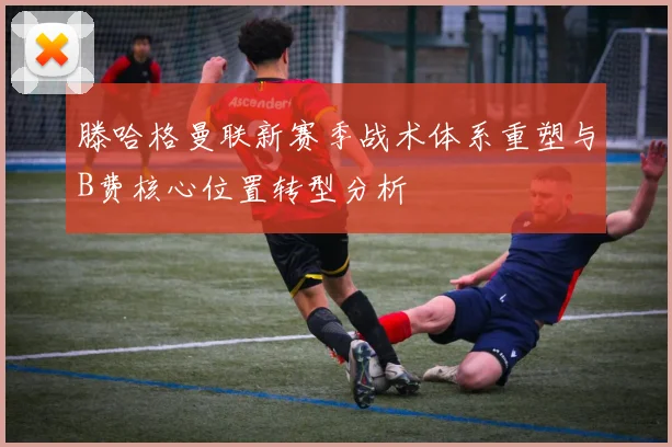 滕哈格曼联新赛季战术体系重塑与B费核心位置转型分析