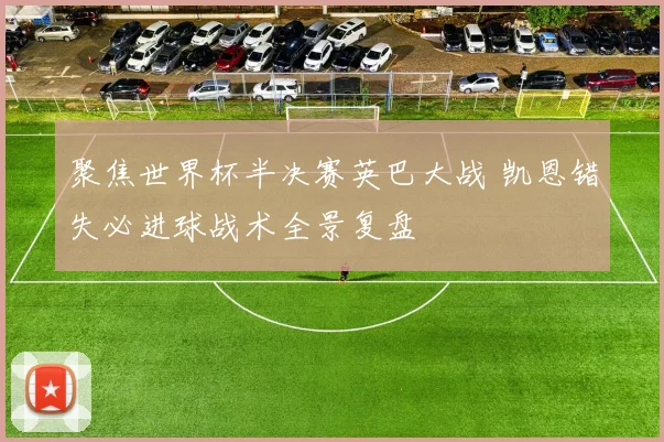 聚焦世界杯半决赛英巴大战 凯恩错失必进球战术全景复盘