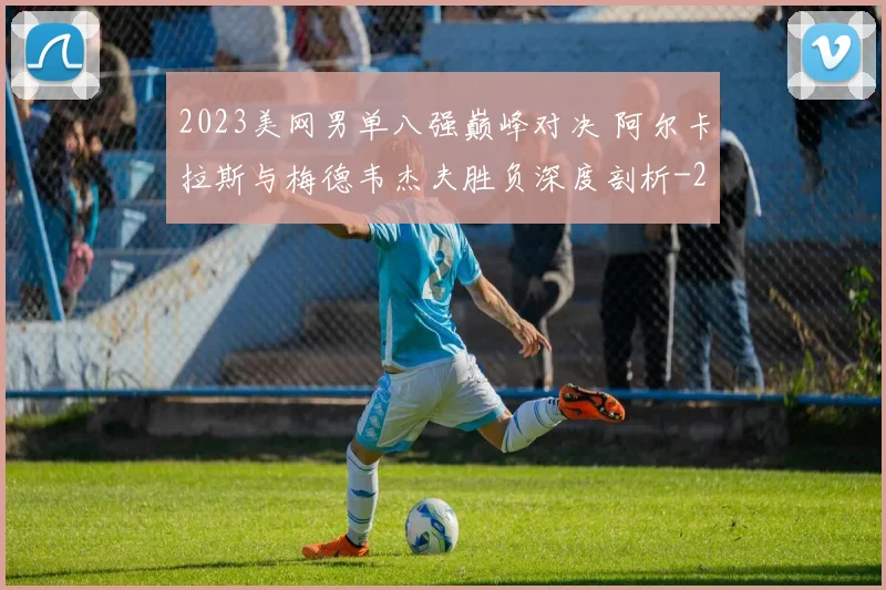2023美网男单八强巅峰对决 阿尔卡拉斯与梅德韦杰夫胜负深度剖析