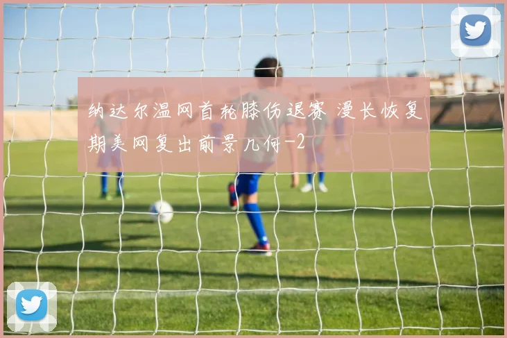 纳达尔温网首轮膝伤退赛 漫长恢复期美网复出前景几何