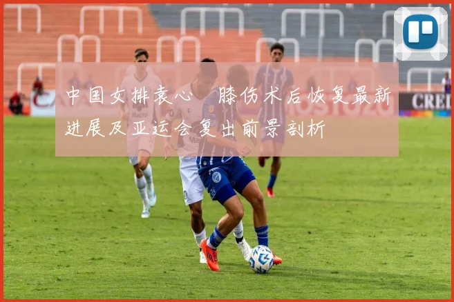 中国女排袁心玥膝伤术后恢复最新进展及亚运会复出前景剖析