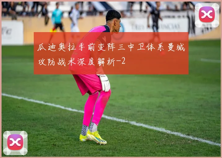 瓜迪奥拉季前变阵三中卫体系曼城攻防战术深度解析