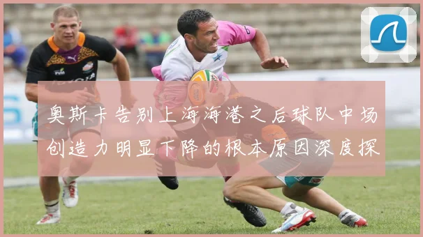 奥斯卡告别上海海港之后球队中场创造力明显下降的根本原因深度探讨