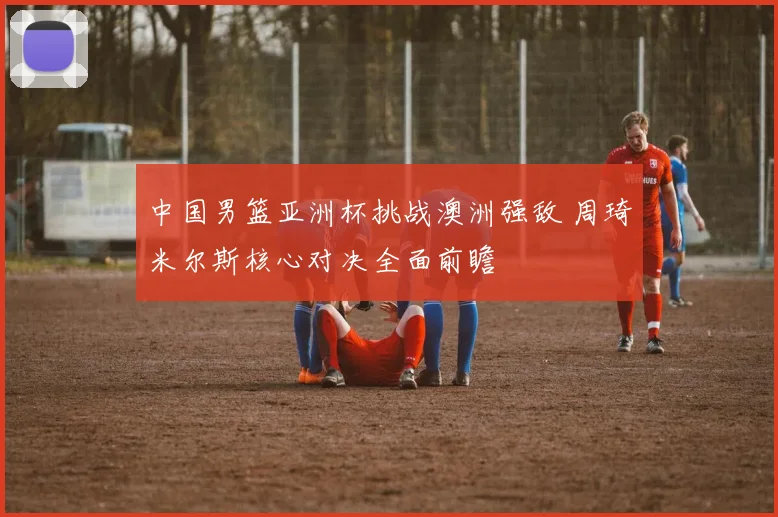 中国男篮亚洲杯挑战澳洲强敌 周琦米尔斯核心对决全面前瞻