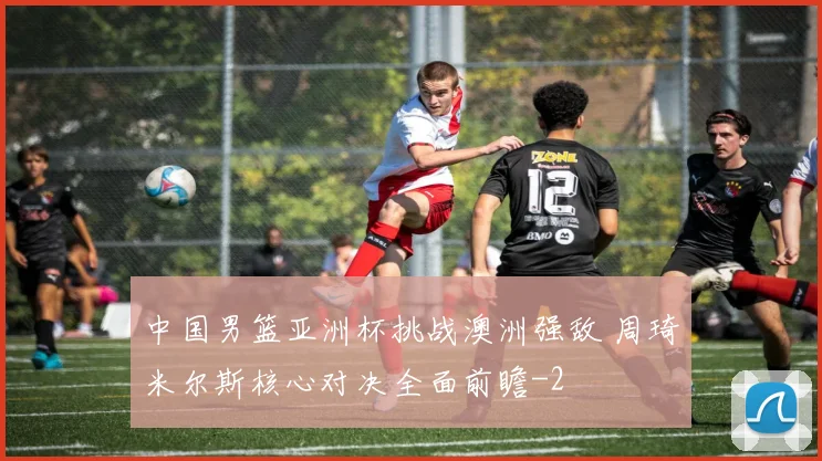 中国男篮亚洲杯挑战澳洲强敌 周琦米尔斯核心对决全面前瞻