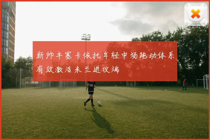 新帅丰塞卡依托年轻中场跑动体系有效激活米兰进攻端