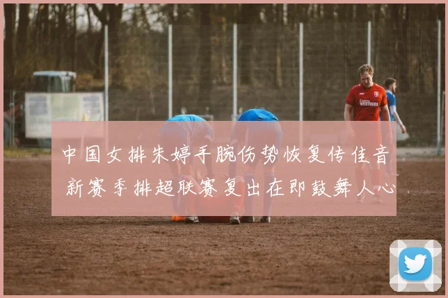 中国女排朱婷手腕伤势恢复传佳音 新赛季排超联赛复出在即鼓舞人心