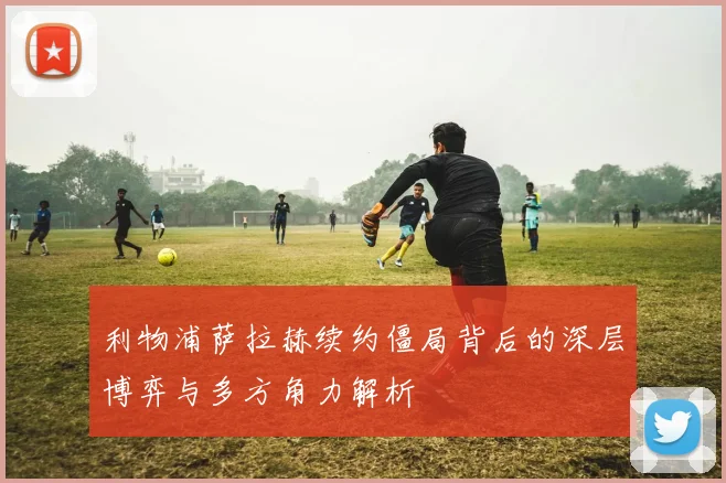 利物浦萨拉赫续约僵局背后的深层博弈与多方角力解析