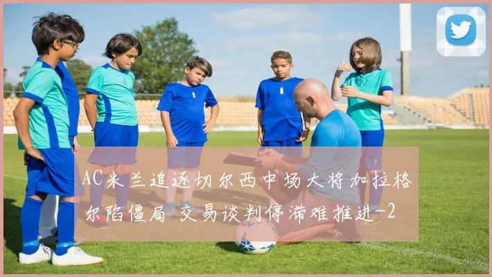 AC米兰追逐切尔西中场大将加拉格尔陷僵局 交易谈判停滞难推进