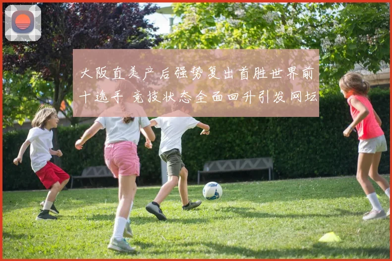 大阪直美产后强势复出首胜世界前十选手 竞技状态全面回升引发网坛关注