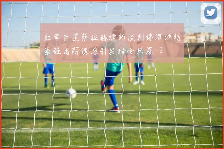 红军巨星萨拉赫续约谈判停滞沙特豪强高薪诱惑引发转会风暴