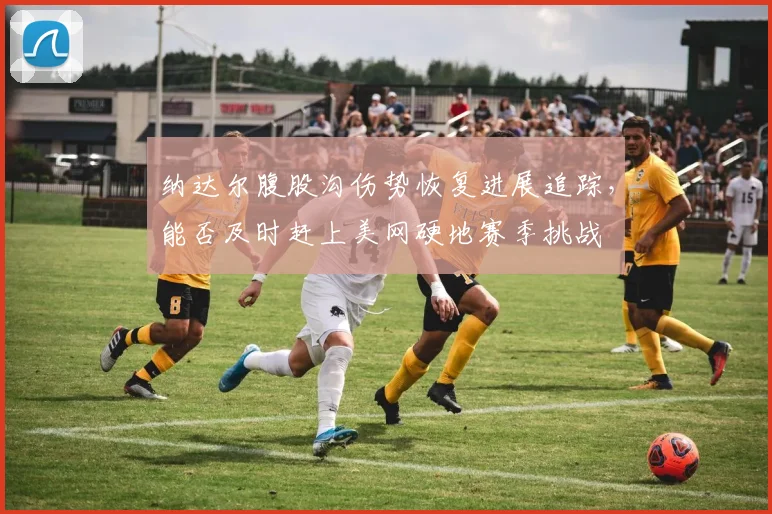 纳达尔腹股沟伤势恢复进展追踪，能否及时赶上美网硬地赛季挑战