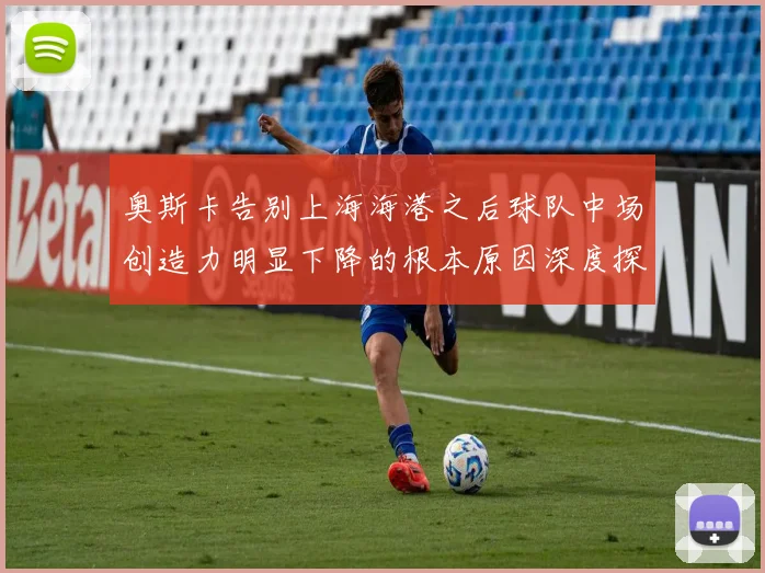 奥斯卡告别上海海港之后球队中场创造力明显下降的根本原因深度探讨