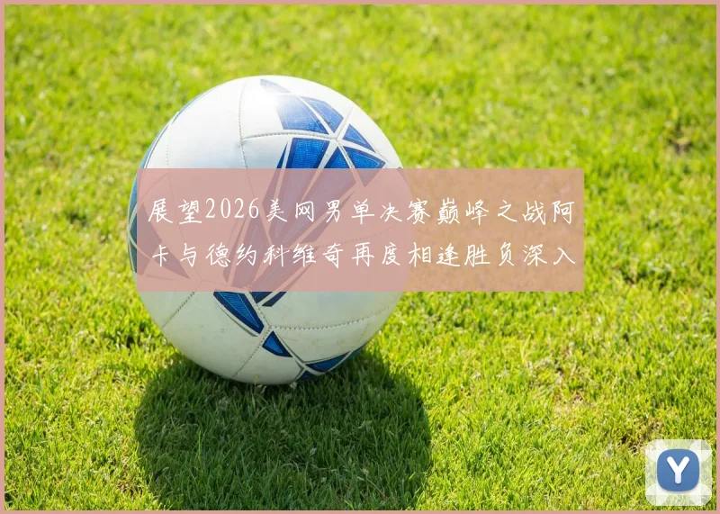 展望2026美网男单决赛巅峰之战阿卡与德约科维奇再度相逢胜负深入研判