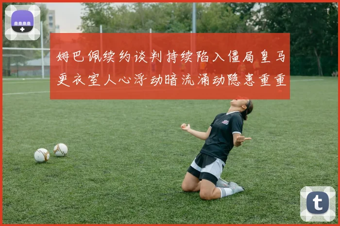 姆巴佩续约谈判持续陷入僵局皇马更衣室人心浮动暗流涌动隐患重重