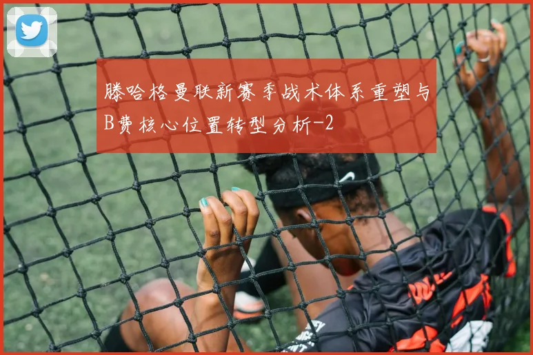 滕哈格曼联新赛季战术体系重塑与B费核心位置转型分析