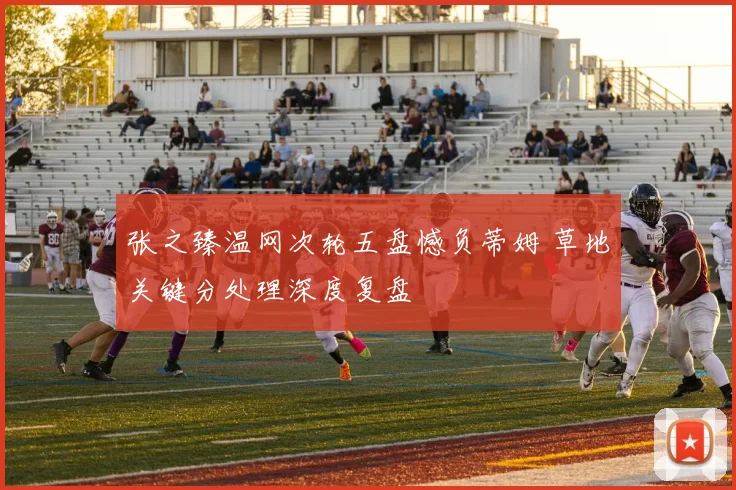 张之臻温网次轮五盘憾负蒂姆 草地关键分处理深度复盘
